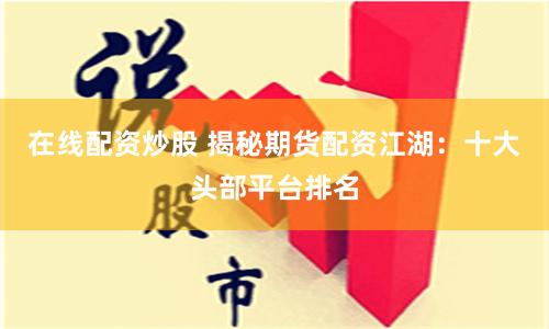 在线配资炒股 揭秘期货配资江湖：十大头部平台排名