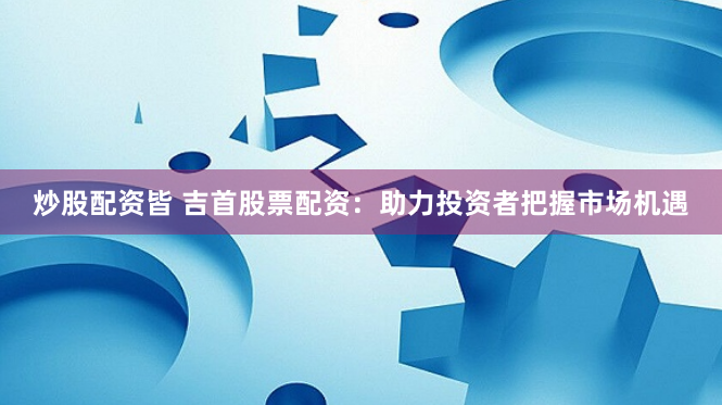 炒股配资皆 吉首股票配资：助力投资者把握市场机遇