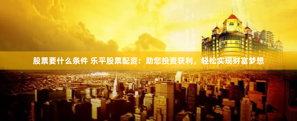 股票要什么条件 乐平股票配资：助您投资获利，轻松实现财富梦想