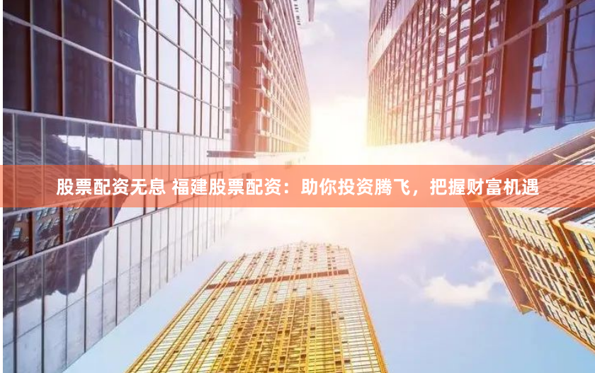 股票配资无息 福建股票配资：助你投资腾飞，把握财富机遇