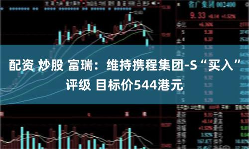 配资 炒股 富瑞：维持携程集团-S“买入”评级 目标价544港元