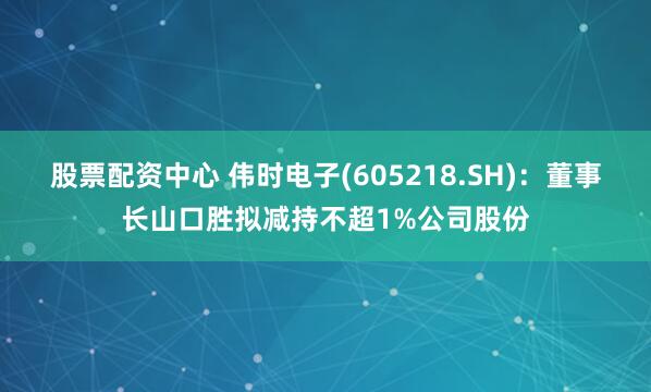 股票配资中心 伟时电子(605218.SH)：董事长山口胜拟减持不超1%公司股份