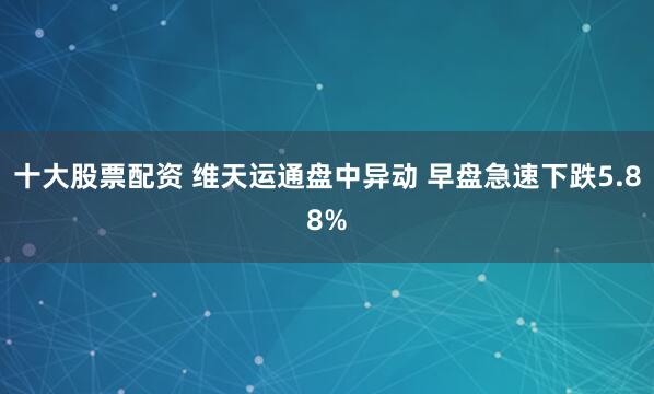 十大股票配资 维天运通盘中异动 早盘急速下跌5.88%