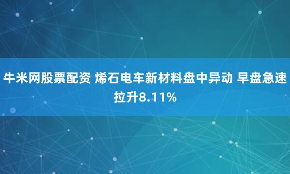 牛米网股票配资 烯石电车新材料盘中异动 早盘急速拉升8.11%