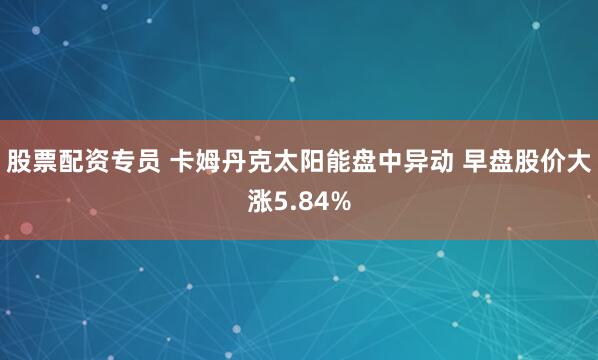 股票配资专员 卡姆丹克太阳能盘中异动 早盘股价大涨5.84%