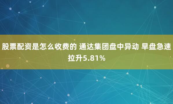 股票配资是怎么收费的 通达集团盘中异动 早盘急速拉升5.81%