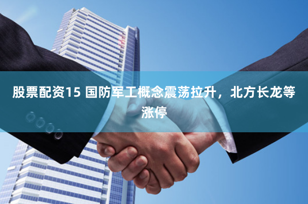股票配资15 国防军工概念震荡拉升，北方长龙等涨停