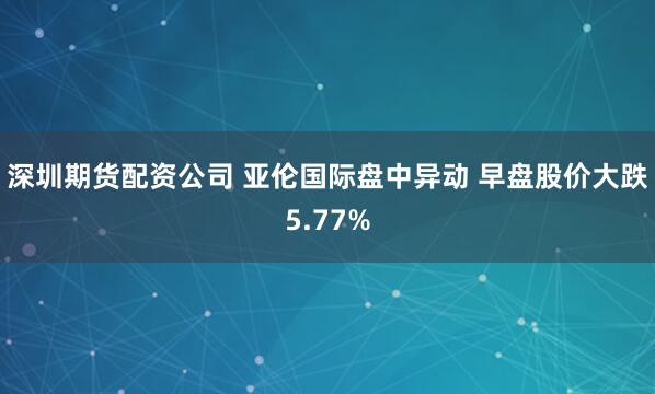 深圳期货配资公司 亚伦国际盘中异动 早盘股价大跌5.77%
