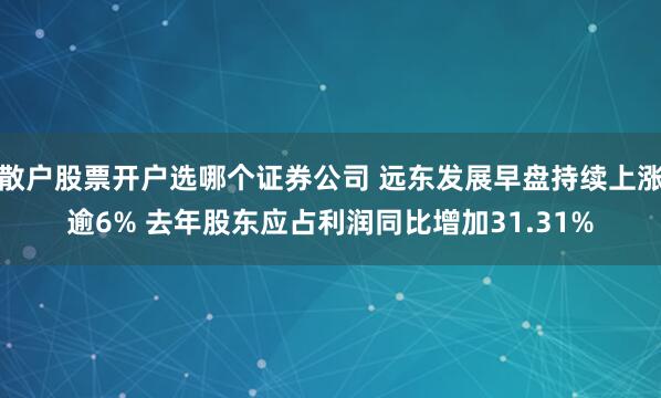 散户股票开户选哪个证券公司 远东发展早盘持续上涨逾6% 去年股东应占利润同比增加31.31%