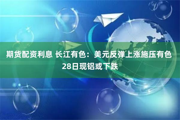期货配资利息 长江有色：美元反弹上涨施压有色 28日现铝或下跌