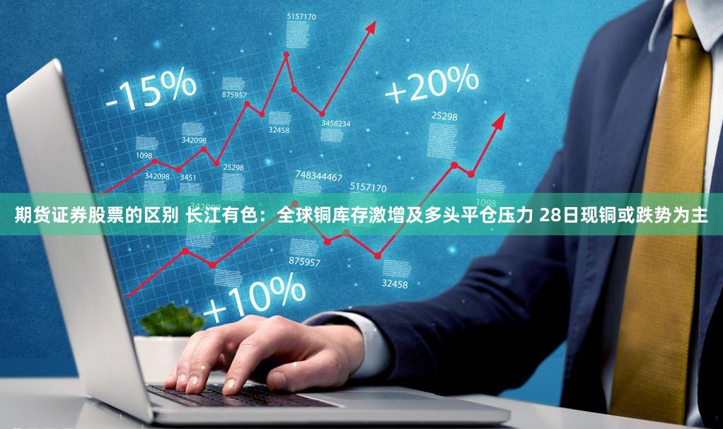 期货证券股票的区别 长江有色：全球铜库存激增及多头平仓压力 28日现铜或跌势为主