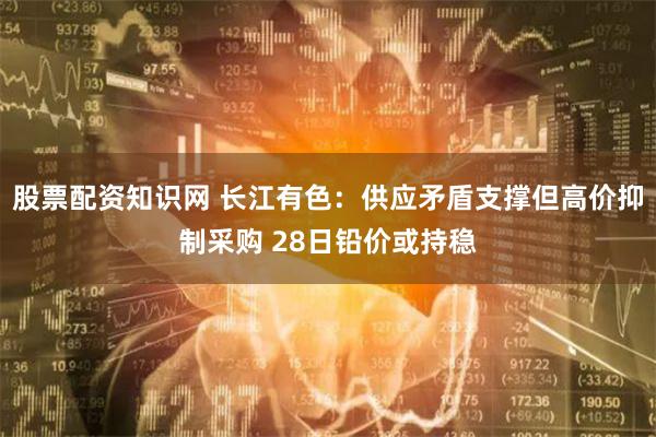 股票配资知识网 长江有色：供应矛盾支撑但高价抑制采购 28日铅价或持稳