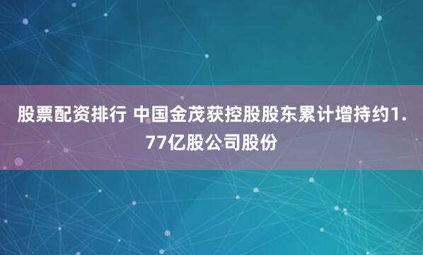 股票配资排行 中国金茂获控股股东累计增持约1.77亿股公司股份