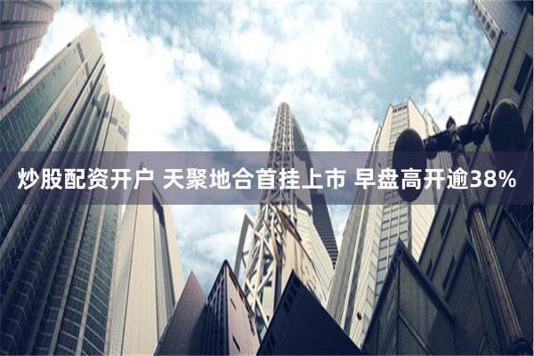 炒股配资开户 天聚地合首挂上市 早盘高开逾38%