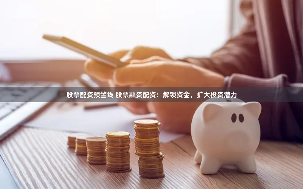 股票配资预警线 股票融资配资：解锁资金，扩大投资潜力