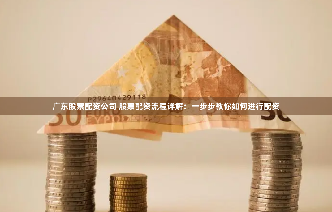 广东股票配资公司 股票配资流程详解：一步步教你如何进行配资