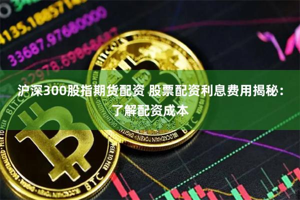 沪深300股指期货配资 股票配资利息费用揭秘：了解配资成本