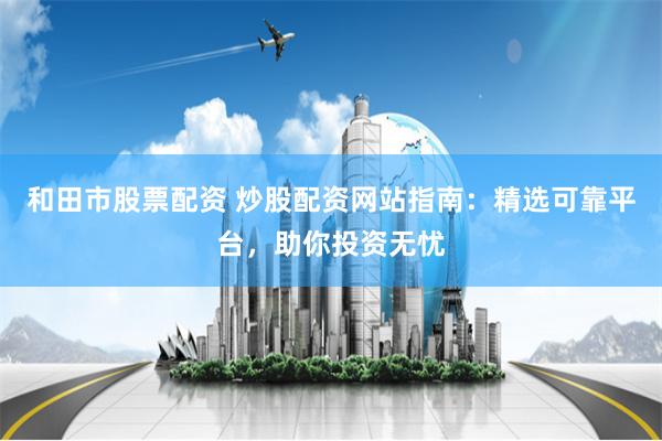 和田市股票配资 炒股配资网站指南：精选可靠平台，助你投资无忧