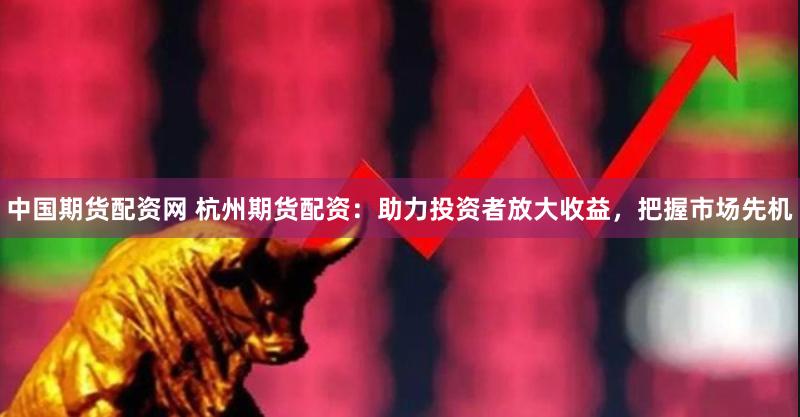 中国期货配资网 杭州期货配资：助力投资者放大收益，把握市场先机