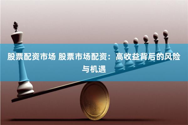 股票配资市场 股票市场配资：高收益背后的风险与机遇