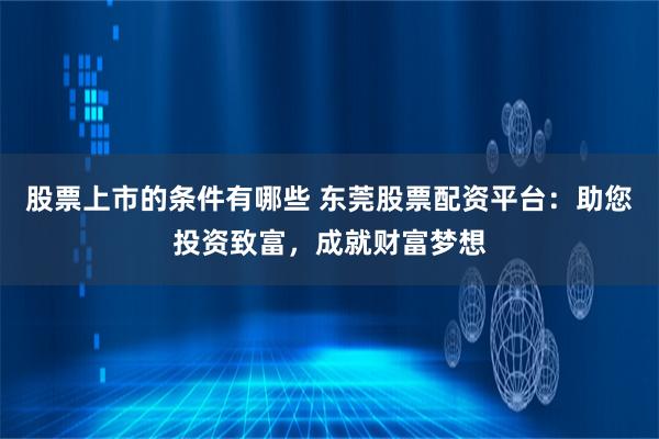 股票上市的条件有哪些 东莞股票配资平台:助您投资致富,成就财富梦想