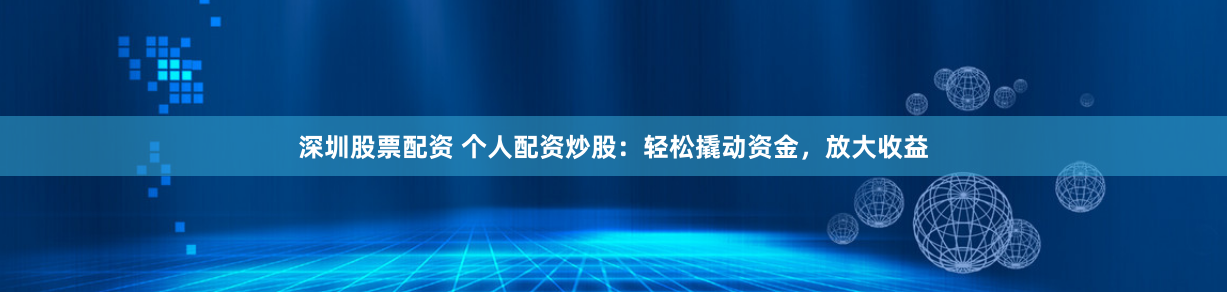 深圳股票配资 个人配资炒股：轻松撬动资金，放大收益