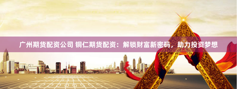广州期货配资公司 铜仁期货配资：解锁财富新密码，助力投资梦想