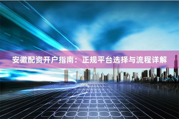 安徽配资开户指南:正规平台选择与流程详解