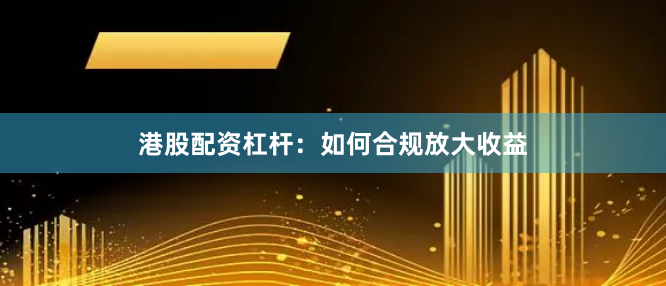 港股配资杠杆：如何合规放大收益